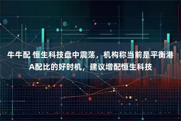 牛牛配 恒生科技盘中震荡,机构称当前是平衡港A配比的好时机,建议增配恒生科技