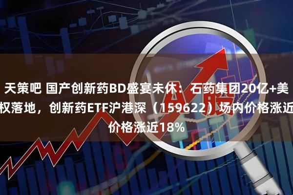 天策吧 国产创新药BD盛宴未休：石药集团20亿+美元授权落地，创新药ETF沪港深（159622）场内价格涨近18%