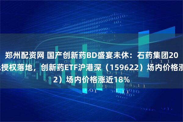 郑州配资网 国产创新药BD盛宴未休：石药集团20亿+美元授权落地，创新药ETF沪港深（159622）场内价格涨近18%
