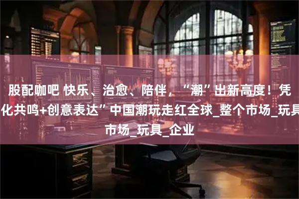 股配咖吧 快乐、治愈、陪伴，“潮”出新高度！凭借“文化共鸣+创意表达”中国潮玩走红全球_整个市场_玩具_企业