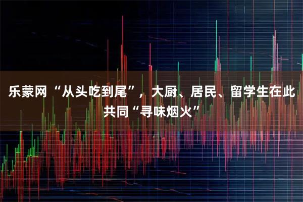 乐蒙网 “从头吃到尾”，大厨、居民、留学生在此共同“寻味烟火”