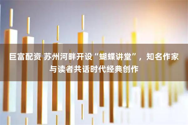 巨富配资 苏州河畔开设“蝴蝶讲堂”,知名作家与读者共话时代经典创作