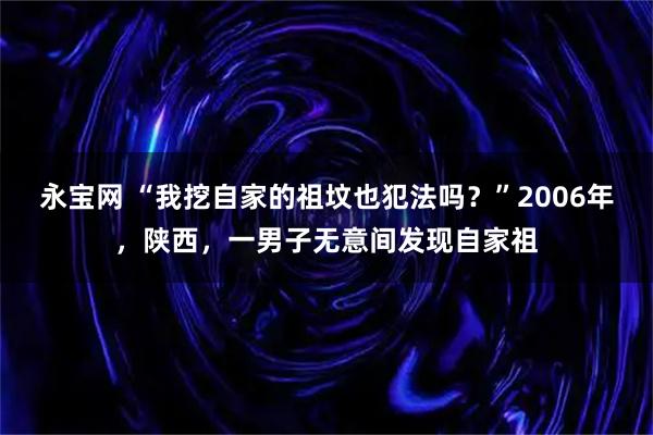 永宝网 “我挖自家的祖坟也犯法吗？”2006年，陕西，一男子无意间发现自家祖