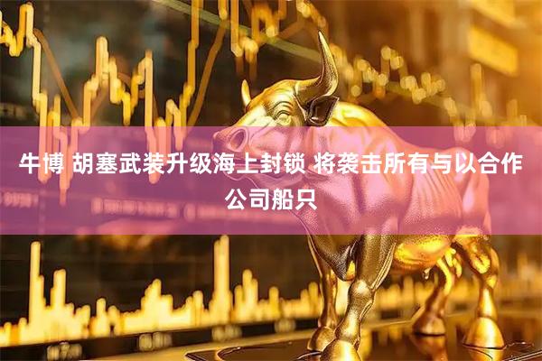牛博 胡塞武装升级海上封锁 将袭击所有与以合作公司船只