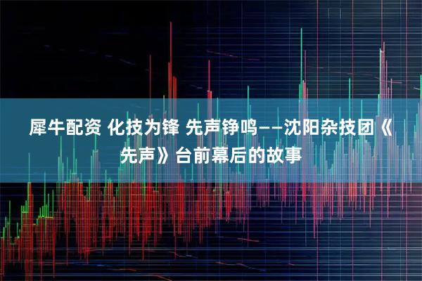 犀牛配资 化技为锋 先声铮鸣——沈阳杂技团《先声》台前幕后的故事